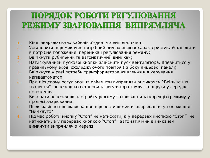 Порядок роботи регулювання режиму зварювання випрямляча. Кінці зварювальних кабелів з'єднати з випрямлячем;Установити перемикачем потрібний вид зовнішніх характеристик. Установити в потрібне положення перемикач регулювання режиму;Ввімкнути рубильник та автоматичний вимикач;Натискуванням пускової кнопки здійснити пуск вентилятора. Впевнитися у правильному вході охолоджуючого повітря ( з боку лицьової панелі)Ввімкнути у разі потреби трансформатори живлення кіл керування напівавтоматом. При місцевому регулювання ввімкнути випрямляч вимикачем “Ввімкнення зварення” попередньо встановити регулятор струму – напруги у середнє положення. Виконати попередню настройку режиму зварювання та корекцію режиму у процесі зварювання;Після закінчення зварювання перевести вимикач зварювання у положення “Вимкнуто”Під час роботи кнопку “Стоп” не натискати, а у перервах кнопкою “Стоп” не натискати, а у перервах кнопкою “Стоп” і автоматичним вимикачем вимкнути випрямляч з мережі.