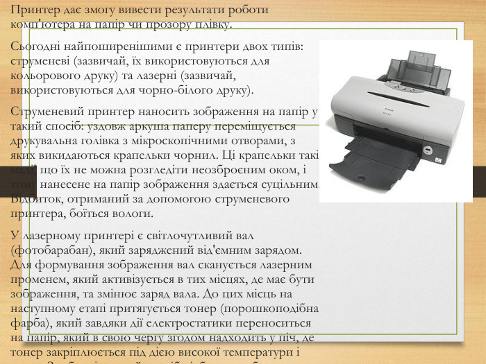 Принтер дає змогу вивести результати роботи комп'ютера на папір чи прозору плівку. Сьогодні найпоширенішими є принтери двох типів: струменеві (зазвичай, їх використовуються для кольорового друку) та лазерні (зазвичай, використовуються для чорно-білого друку). Струменевий принтер наносить зображення на папір у такий спосіб: уздовж аркуша паперу переміщується друкувальна голівка з мікроскопічними отворами, з яких викидаються крапельки чорнил. Ці крапельки такі малі, що їх не можна розгледіти неозброєним оком, і тому нанесене на папір зображення здається суцільним. Відбиток, отриманий за допомогою струменевого принтера, боїться вологи. У лазерному принтері є світлочутливий вал (фотобарабан), який заряджений від'ємним зарядом. Для формування зображення вал сканується лазерним променем, який активізується в тих місцях, де має бути зображення, та змінює заряд вала. До цих місць на наступному етапі притягується тонер (порошкоподібна фарба), який завдяки дії електростатики переноситься на папір, який в свою чергу згодом надходить у піч, де тонер закріплюється під дією високої температури і тиску. Зроблені в такий спосіб відбитки не бояться вологи, стійкі до стирання та вицвітання.