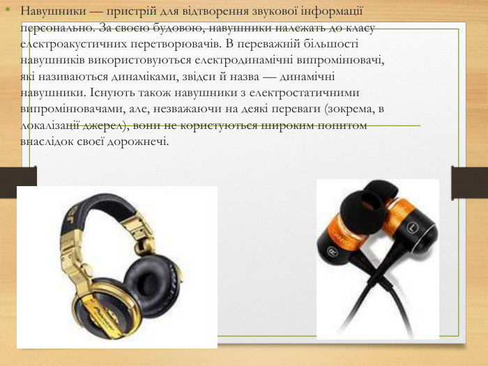 Навушники — пристрій для відтворення звукової інформації персонально. За своєю будовою, навушники належать до класу електроакустичних перетворювачів. В переважній більшості навушників використовуються електродинамічні випромінювачі, які називаються динаміками, звідси й назва — динамічні навушники. Існують також навушники з електростатичними випромінювачами, але, незважаючи на деякі переваги (зокрема, в локалізації джерел), вони не користуються широким попитом внаслідок своєї дорожнечі.