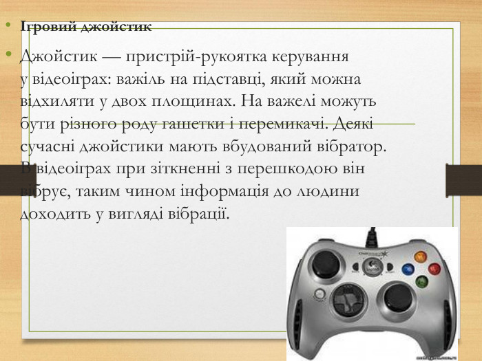 Ігровий джойстик Джойстик — пристрій-рукоятка керування у відеоіграх: важіль на підставці, який можна відхиляти у двох площинах. На важелі можуть бути різного роду гашетки і перемикачі. Деякі сучасні джойстики мають вбудований вібратор. В відеоіграх при зіткненні з перешкодою він вібрує, таким чином інформація до людини доходить у вигляді вібрації.