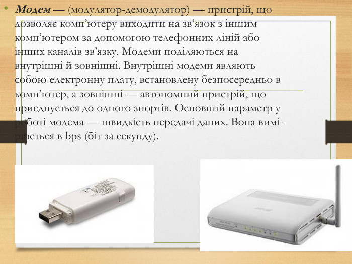 Модем — (модулятор-демодулятор) — пристрiй, що дозволяє комп’ютеру виходити на зв’язок з iншим комп’ютером за допомогою телефонних лiнiй або iнших каналiв зв’язку. Модеми подiляються на внутрiшнi й зовнiшнi. Внутрiшнi модеми являють собою електронну плату, встановлену безпосередньо в комп’ютер, а зовнiшнi — авто­номний пристрiй, що приєднується до одного зпортiв. Основний па­раметр у роботi модема — швидкiсть передачi даних. Вона вимi­рюється в bps (бiт за секунду).