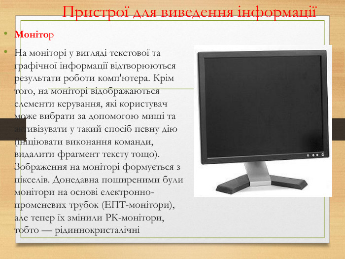 Пристрої для виведення інформаціїМонітор. На моніторі у вигляді текстової та графічної інформації відтворюються результати роботи комп'ютера. Крім того, на моніторі відображаються елементи керування, які користувач може вибрати за допомогою миші та активізувати у такий спосіб певну дію (ініціювати виконання команди, видалити фрагмент тексту тощо). Зображення на моніторі формується з пікселів. Донедавна поширеними були монітори на основі електронно-променевих трубок (ЕПТ-монітори), але тепер їх змінили РК-монітори, тобто — рідиннокристалічні