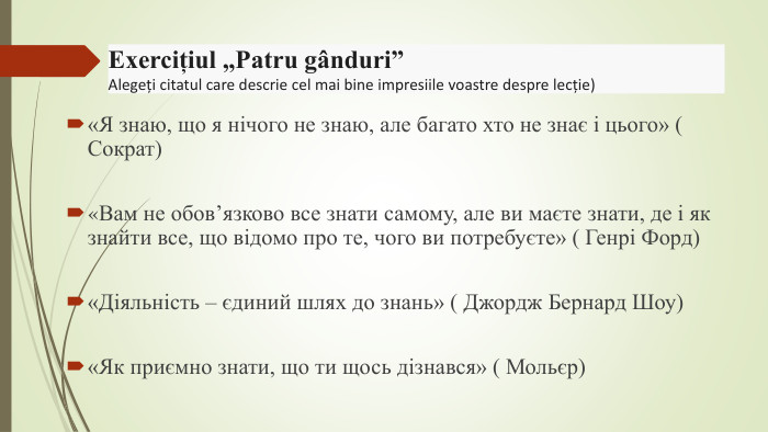 «Я знаю, що я нічого не знаю, але багато хто не знає і цього» ( Сократ) «Вам не обов’язково все знати самому, але ви маєте знати, де і як знайти все, що відомо про те, чого ви потребуєте» ( Генрі Форд) «Діяльність – єдиний шлях до знань» ( Джордж Бернард Шоу) «Як приємно знати, що ти щось дізнався» ( Мольєр)Exercițiul „Patru gânduri” Alegeți citatul care descrie cel mai bine impresiile voastre despre lecție) 