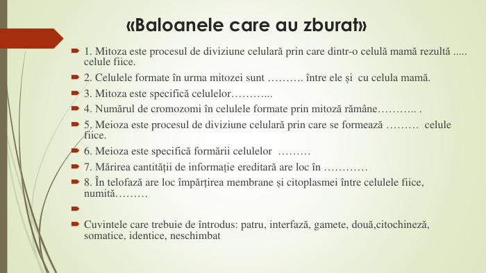 «Baloanele care au zburat»1. Mitoza este procesul de diviziune celulară prin care dintr-o celulă mamă rezultă ..... celule fiice.2. Celulele formate în urma mitozei sunt ………. între ele și cu celula mamă.3. Mitoza este specifică celulelor………...4. Numărul de cromozomi în celulele formate prin mitoză rămâne……….. .5. Meioza este procesul de diviziune celulară prin care se formează ……… celule fiice.6. Meioza este specifică formării celulelor ………7. Mărirea cantității de informație ereditară are loc în ………… 8. În telofază are loc împărțirea membrane și citoplasmei între celulele fiice, numită……… Cuvintele care trebuie de întrodus: patru, interfază, gamete, două,citochineză, somatice, identice, neschimbat