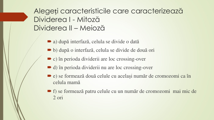 Alegeți caracteristicile care caracterizeazăDividerea I - MitozăDividerea II – Meiozăa) după interfază, celula se divide o datăb) după o interfază, celula se divide de două oric) în perioda dividerii are loc crossing-overd) în perioda dividerii nu are loc crossing-overe) se formează două celule cu același număr de cromozomi ca în celula mamăf) se formează patru celule cu un număr de cromozomi mai mic de 2 ori 
