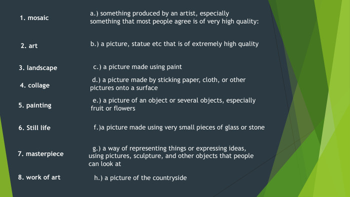 2. art8. work of art7. masterpiece5. painting1. mosaic4. collage g.) a way of representing things or expressing ideas, using pictures, sculpture, and other objects that people can look ata.) something produced by an artist, especially something that most people agree is of very high quality:b.) a picture, statue etc that is of extremely high quality f.)a picture made using very small pieces of glass or stone d.) a picture made by sticking paper, cloth, or other pictures onto a surfacec.) a picture made using paint6. Still life e.) a picture of an object or several objects, especially fruit or flowers3. landscape h.) a picture of the countryside