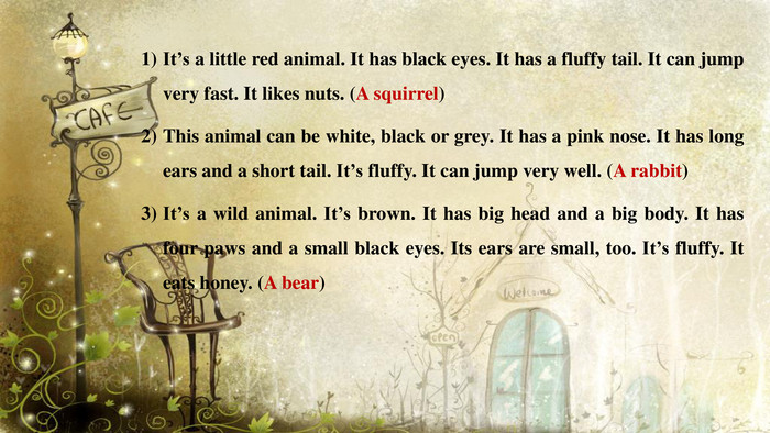 It’s a little red animal. It has black eyes. It has a fluffy tail. It can jump very fast. It likes nuts. (A squirrel)This animal can be white, black or grey. It has a pink nose. It has long ears and a short tail. It’s fluffy. It can jump very well. (A rabbit)It’s a wild animal. It’s brown. It has big head and a big body. It has four paws and a small black eyes. Its ears are small, too. It’s fluffy. It eats honey. (A bear)