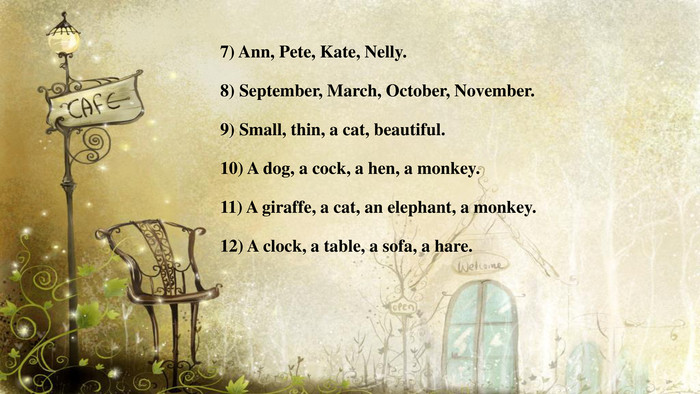 7) Ann, Pete, Kate, Nelly.8) September, March, October, November.9) Small, thin, a cat, beautiful.10) A dog, a cock, a hen, a monkey.11) A giraffe, a cat, an elephant, a monkey.12) A clock, a table, a sofa, a hare.
