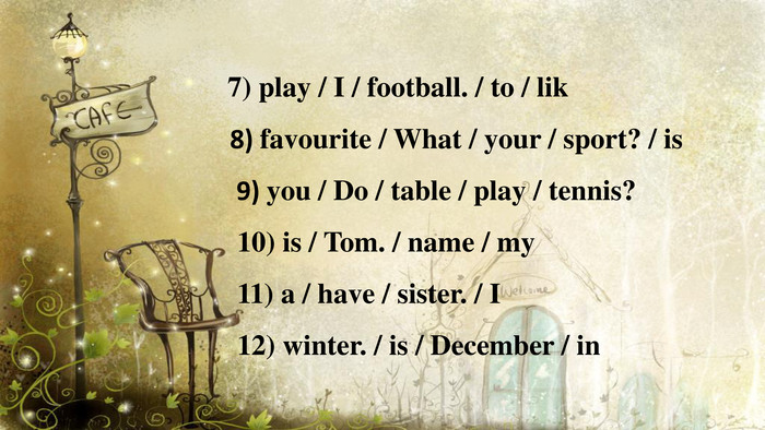  7) play / I / football. / to / lik8) favourite / What / your / sport? / is 9) you / Do / table / play / tennis? 10) is / Tom. / name / my 11) a / have / sister. / I 12) winter. / is / December / in