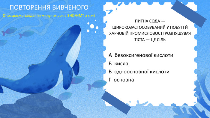 ПИТНА СОДА — ШИРОКОЗАСТОСОВУВАНИЙ У ПОБУТІ Й ХАРЧОВІЙ ПРОМИСЛОВОСТІ РОЗПУШУВАЧ ТІСТА — ЦЕ СІЛЬА безоксигенової кислоти. Б кисла. В одноосновної кислоти. Г основна. ПОВТОРЕННЯ ВИВЧЕНОГООпрацюємо завдання минулих років ЗНО/НМТ з хімії