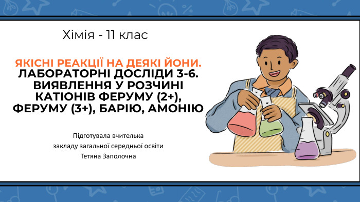 ЯКІСНІ РЕАКЦІЇ НА ДЕЯКІ ЙОНИ. ЛАБОРАТОРНІ ДОСЛІДИ 3-6. ВИЯВЛЕННЯ У РОЗЧИНІ КАТІОНІВ ФЕРУМУ (2+), ФЕРУМУ (3+), БАРІЮ, АМОНІЮ Хімія - 11 клас. Підготувала вчителька закладу загальної середньої освіти. Тетяна Заполочна