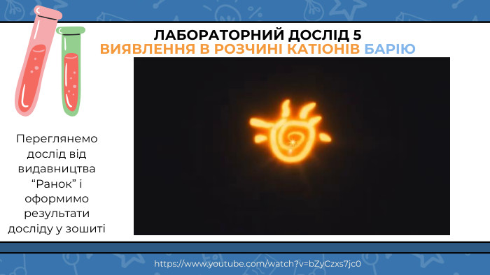 ЛАБОРАТОРНИЙ ДОСЛІД 5 ВИЯВЛЕННЯ В РОЗЧИНІ КАТІОНІВ БАРІЮПереглянемо дослід від видавництва “Ранок” і оформимо результати досліду у зошиті https://www.youtube.com/watch?v=b. Zy. Czxs7jc0