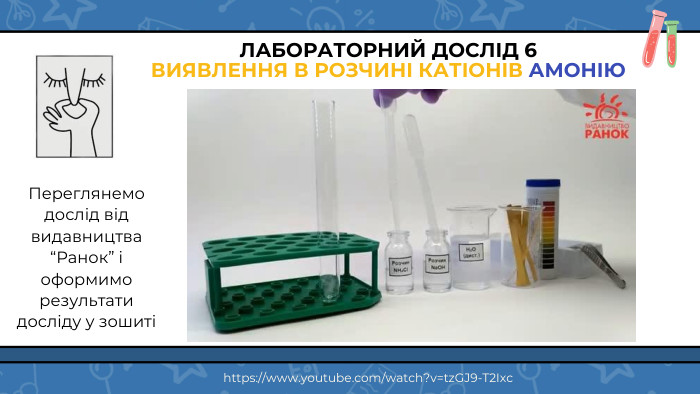ЛАБОРАТОРНИЙ ДОСЛІД 6 ВИЯВЛЕННЯ В РОЗЧИНІ КАТІОНІВ АМОНІЮПереглянемо дослід від видавництва “Ранок” і оформимо результати досліду у зошиті https://www.youtube.com/watch?v=tz. GJ9-T2 Ixc
