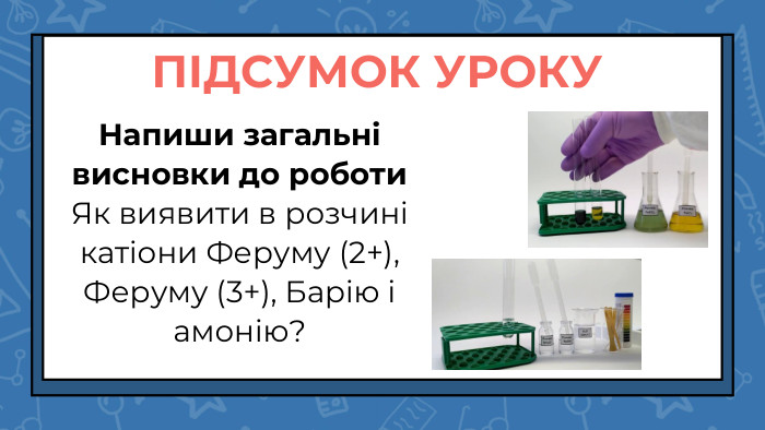 Напиши загальні висновки до роботи. Як виявити в розчині катіони Феруму (2+), Феруму (3+), Барію і амонію?ПІДСУМОК УРОКУ