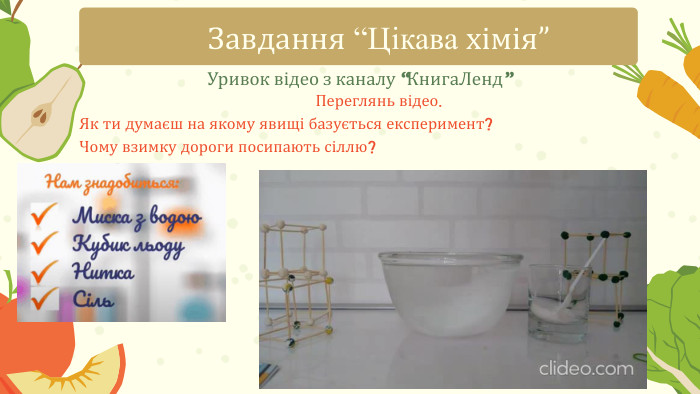 Уривок відео з каналу “Книга. Ленд”Завдання “Цікава хімія”Переглянь відео. Як ти думаєш на якому явищі базується експеримент? Чому взимку дороги посипають сіллю?