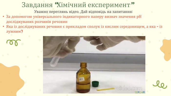 Уважно переглянь відео. Дай відповідь на запитання: За допомогою універсального індикаторного паперу визнач значення р. Н досліджуваних розчинів речовин. Яка із досліджуваних речовин є прикладом сполук із кислим середовищем, а яка - із лужним?Завдання “Хімічний експеримент”