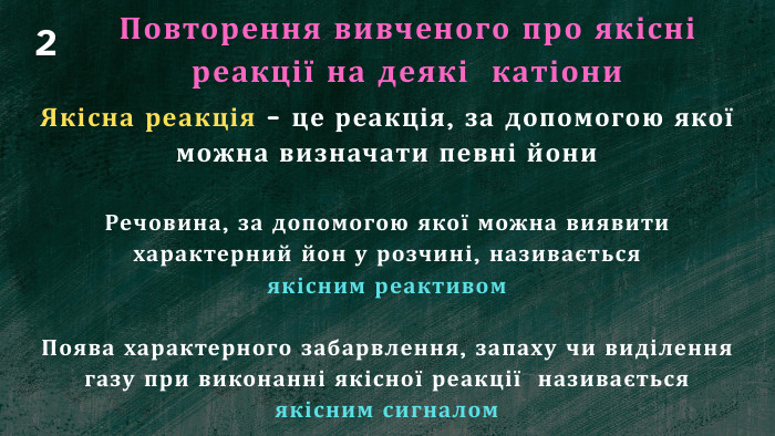 Повторення вивченого про якісні реакції на деякі катіони. Якісна реакція – це реакція, за допомогою якої можна визначати певні йони. Речовина, за допомогою якої можна виявити характерний йон у розчині, називається якісним реактивом. Поява характерного забарвлення, запаху чи виділення газу при виконанні якісної реакції називається якісним сигналом2