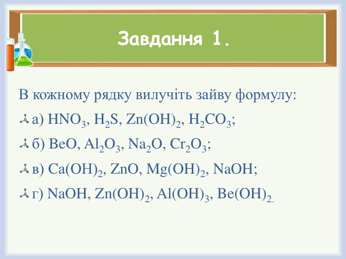 Завдання 1. В кожному рядку вилучіть зайву формулу:а) HNO3, H2 S, Zn(OH)2, H2 CO3;б) Be. O, Al2 O3, Na2 O, Cr2 O3;в) Cа(OН)2, Zn. O, Mg(OH)2, Na. OH;г) Na. OH, Zn(OH)2, Al(OH)3, Be(OH)2. 