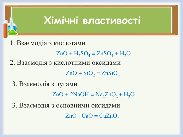 Хімічні властивостіВзаємодія з кислотами. Zn. O + H2 SO4 = Zn. SO4 + H2 O2. Взаємодія з кислотними оксидами. Zn. O + Si. О2 = Zn. Si. О3 3. Взаємодія з лугами. Zn. O + 2 Na. OH = Na2 Zn. О2 + H2 O3. Взаємодія з основними оксидами. Zn. O +Са. О = Са. Zn. О2