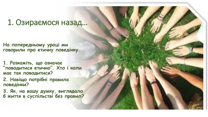 1. Озираємося назад…На попередньому уроці ми говорили про етичну поведінку.1. Розкажіть, що означає “поводитися етично”. Хто і коли має так поводитися?2. Навіщо потрібні правила поведінки?3. Як, на вашу думку, виглядало б життя в суспільстві без правил?