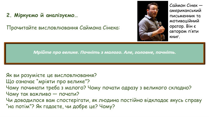 2. Міркуємо й аналізуємо…Прочитайте висловлювання Саймона Сінека: Як ви розумієте це висловлювання?Що означає “мріяти про велике”?Чому починати треба з малого? Чому почати одразу з великого складно?Чому так важливо — почати?Чи доводилося вам спостерігати, як людина постійно відкладає якусь справу “на потім”? Як гадаєте, чи добре це? Чому?Саймон Сінек — американський письменник та мотиваційний оратор. Він є автором п’яти книг.