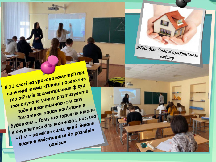  В 11 класі на уроках геометрії при вивченні теми «Площі поверхонь та об’ємів геометричних фігур пропонувала учням розв’язувати задачі практичного змісту Тематика задач пов’язана з будинком… Тому що зараз як ніколи відчувається для кожного з нас, що «Дім – це місце сили, який інколи здатен уміститися до розмірів валізи» Твій дім. Задачі практичного змісту