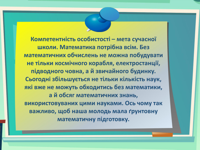Компетентність особистості – мета сучасної школи. Математика потрібна всім. Без математичних обчислень не можна побудувати не тільки космічного корабля, електростанції, підводного човна, а й звичайного будинку. Сьогодні збільшується не тільки кількість наук, які вже не можуть обходитись без математики, а й обсяг математичних знань, використовуваних цими науками. Ось чому так важливо, щоб наша молодь мала ґрунтовну математичну підготовку.