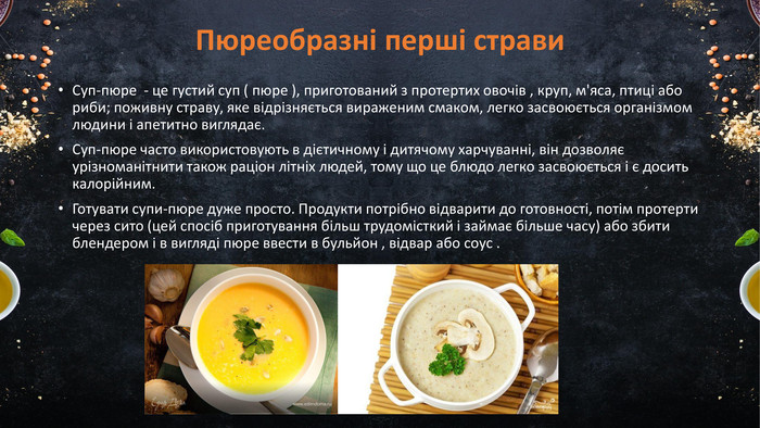 Пюреобразні перші страви. Суп-пюре - це густий суп ( пюре ), приготований з протертих овочів , круп, м'яса, птиці або риби; поживну страву, яке відрізняється вираженим смаком, легко засвоюється організмом людини і апетитно виглядає. Суп-пюре часто використовують в дієтичному і дитячому харчуванні, він дозволяє урізноманітнити також раціон літніх людей, тому що це блюдо легко засвоюється і є досить калорійним. Готувати супи-пюре дуже просто. Продукти потрібно відварити до готовності, потім протерти через сито (цей спосіб приготування більш трудомісткий і займає більше часу) або збити блендером і в вигляді пюре ввести в бульйон , відвар або соус .