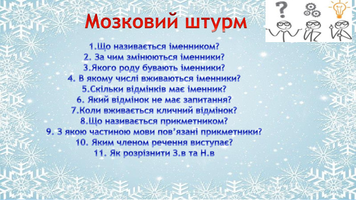 Поместите здесь ваш текст Мозковий штурм1. Що називається іменником?2. За чим змінюються іменники?3. Якого роду бувають іменники?4. В якому числі вживаються іменники?5. Скільки відмінків має іменник?6. Який відмінок не має запитання?7. Коли вживається кличний відмінок?8. Що називається прикметником?9. З якою частиною мови пов’язані прикметники?10. Яким членом речення виступає?11. Як розрізнити З.в та Н.в