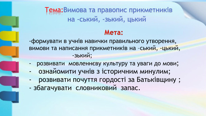  Мета: -формувати в учнів навички правильного утворення, вимови та написання прикметників на –ський, -цький, -зький;розвивати мовленнєву культуру та уваги до мови; ознайомити учнів з історичним минулим; розвивати почуття гордості за Батьківщину ;- збагачувати словниковий запас.  Тема: Вимова та правопис прикметниківна -ський, -зький, цький
