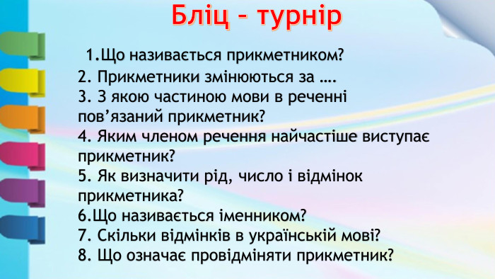  Бліц – турнір 1. Що називається прикметником?2. Прикметники змінюються за ….3. З якою частиною мови в реченні пов’язаний прикметник?4. Яким членом речення найчастіше виступає прикметник?5. Як визначити рід, число і відмінок прикметника?6. Що називається іменником?7. Скільки відмінків в українській мові?8. Що означає провідміняти прикметник?
