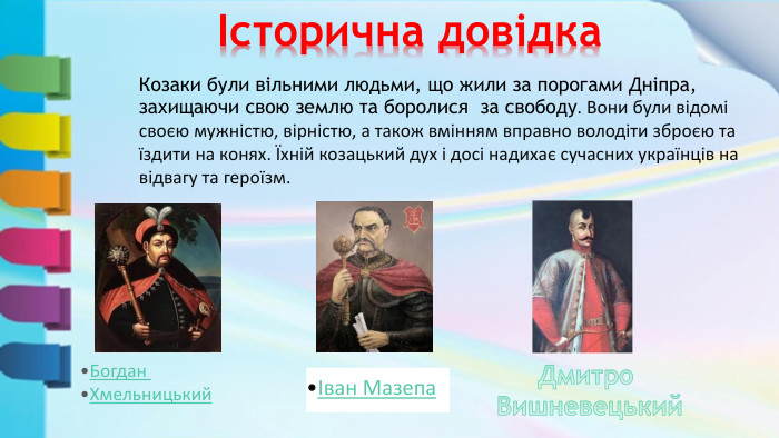  Історична довідкаІван Мазепа. Козаки були вільними людьми, що жили за порогами Дніпра, захищаючи свою землю та боролися за свободу. Вони були відомі своєю мужністю, вірністю, а також вмінням вправно володіти зброєю та їздити на конях. Їхній козацький дух і досі надихає сучасних українців на відвагу та героїзм. Богдан Хмельницький. Дмитро Вишневецький