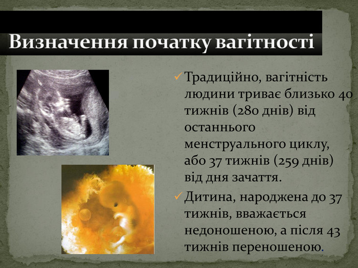 Традиційно, вагітність людини триває близько 40 тижнів (280 днів) від останнього менструального циклу, або 37 тижнів (259 днів) від дня зачаття.  Дитина, народжена до 37 тижнів, вважається недоношеною, а після 43 тижнів переношеною. 