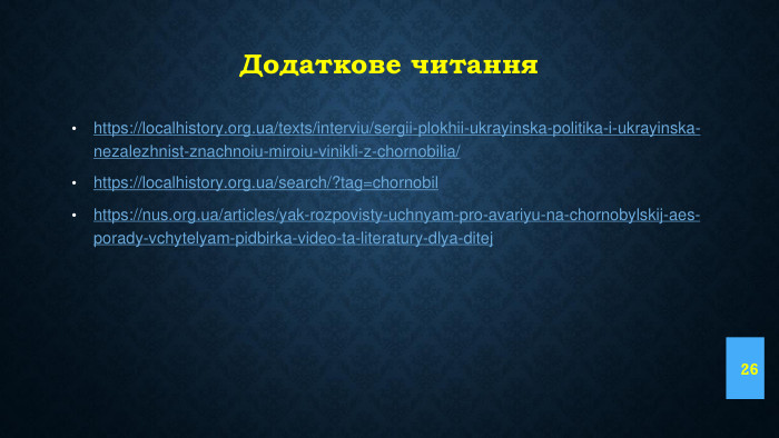 Додаткове читанняhttps://localhistory.org.ua/texts/interviu/sergii-plokhii-ukrayinska-politika-i-ukrayinska-nezalezhnist-znachnoiu-miroiu-vinikli-z-chornobilia/ https://localhistory.org.ua/search/?tag=chornobilhttps://nus.org.ua/articles/yak-rozpovisty-uchnyam-pro-avariyu-na-chornobylskij-aes-porady-vchytelyam-pidbirka-video-ta-literatury-dlya-ditej 26