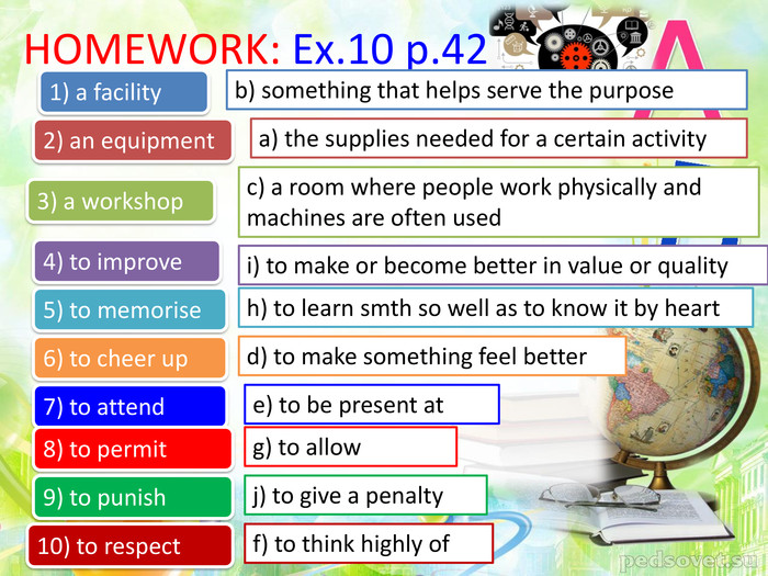 HOMEWORK: Ex.10 p.42a) the supplies needed for a certain activityb) something that helps serve the purpose 1) a facility2) an equipment3) a workshop4) to improve5) to memorise6) to cheer up7) to attend8) to permit9) to punish10) to respectc) a room where people work physically and machines are often usedi) to make or become better in value or qualityh) to learn smth so well as to know it by heartd) to make something feel bettere) to be present atg) to allowj) to give a penaltyf) to think highly of