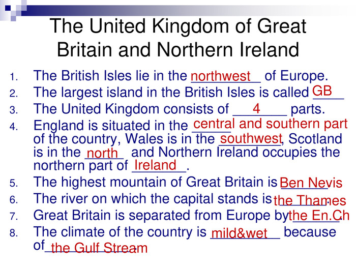 The British Isles lie in the _________ of Europe.The largest island in the British Isles is called ____The United Kingdom consists of _______ parts.England is situated in the _____                            of the country, Wales is in the ________, Scotland is in the _____  and Northern Ireland occupies the northern part of _______.The highest mountain of Great Britain is ______.The river on which the capital stands is  ______. Great Britain is separated from Europe by ______.The climate of the country is _________ because of___________ . The United Kingdom of Great Britain and Northern Ireland northwest GB 4 central and southern part southwest north Ireland Ben Nevis the Thames the En.Ch mild&wet the Gulf Stream 
