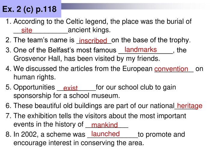 Ex. 2 (c) p.118 1. According to the Celtic legend, the place was the burial of ______________ancient kings. 2. The team’s name is _________on the base of the trophy. 3. One of the Belfast’s most famous ______________, the Grosvenor Hall, has been visited by my friends. 4. We discussed the articles from the European __________ on human rights. 5. Opportunities __________for our school club to gain sponsorship for a school museum. 6. These beautiful old buildings are part of our national______ 7. The exhibition tells the visitors about the most important events in the history of ___________ 8. In 2002, a scheme was _____________to promote and encourage interest in conserving the area. site inscribed landmarks convention exist heritage mankind launched 