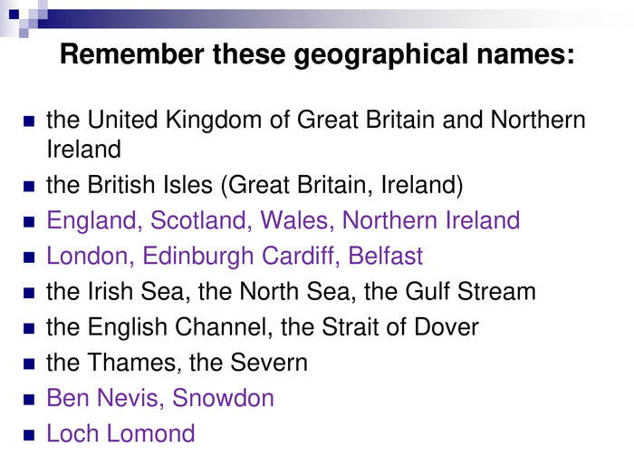 Remember these geographical names: the United Kingdom of Great Britain and Northern Irelandthe British Isles (Great Britain, Ireland)England, Scotland, Wales, Northern IrelandLondon, Edinburgh Cardiff, Belfastthe Irish Sea, the North Sea, the Gulf Streamthe English Channel, the Strait of Doverthe Thames, the Severn Ben Nevis, SnowdonLoch Lomond 