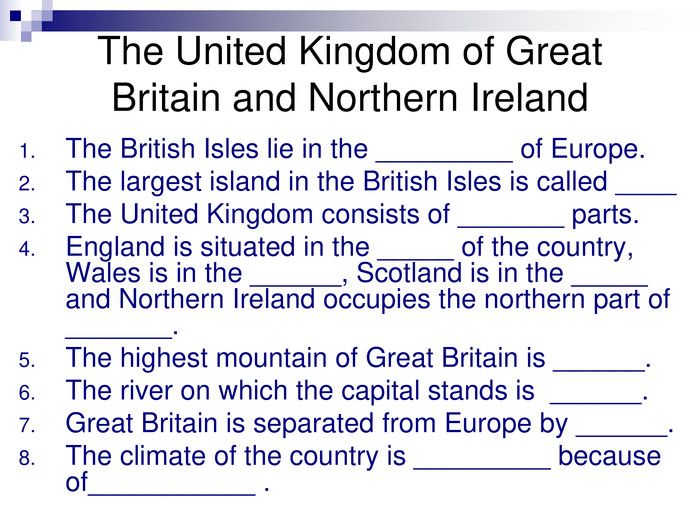 The British Isles lie in the _________ of Europe.The largest island in the British Isles is called ____The United Kingdom consists of _______ parts.England is situated in the _____ of the country, Wales is in the ______, Scotland is in the _____  and Northern Ireland occupies the northern part of _______.The highest mountain of Great Britain is ______.The river on which the capital stands is  ______. Great Britain is separated from Europe by ______.The climate of the country is _________ because of___________ . The United Kingdom of Great Britain and Northern Ireland 