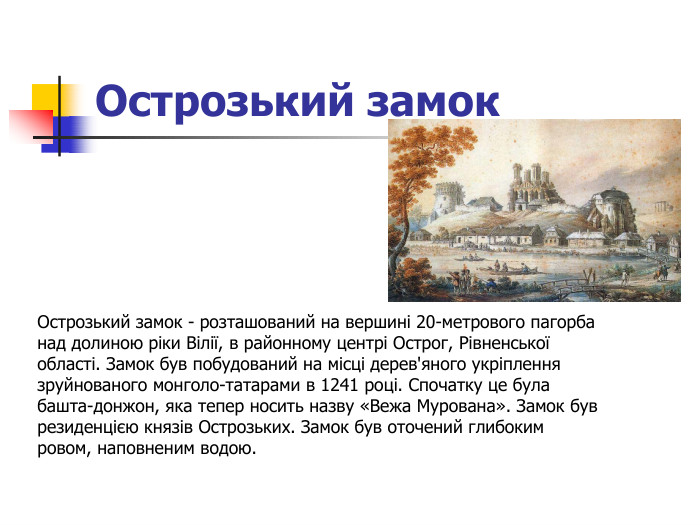 Острозький замок  Острозький замок - розташований на вершині 20-метрового пагорба над долиною ріки Вілії, в районному центрі Острог, Рівненської області. Замок був побудований на місці дерев'яного укріплення зруйнованого монголо-татарами в 1241 році. Спочатку це була башта-донжон, яка тепер носить назву «Вежа Мурована». Замок був резиденцією князів Острозьких. Замок був оточений глибоким ровом, наповненим водою.   
