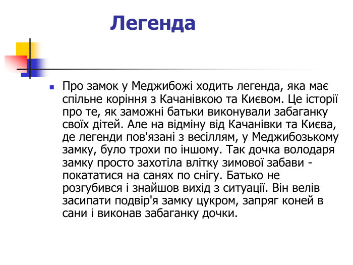 Легенда  Про замок у Меджибожі ходить легенда, яка має спільне коріння з Качанівкою та Києвом. Це історії про те, як заможні батьки виконували забаганку своїх дітей. Але на відміну від Качанівки та Києва, де легенди пов'язані з весіллям, у Меджибозькому замку, було трохи по іншому. Так дочка володаря замку просто захотіла влітку зимової забави -покататися на санях по снігу. Батько не розгубився і знайшов вихід з ситуації. Він велів засипати подвір'я замку цукром, запряг коней в сани і виконав забаганку дочки. 