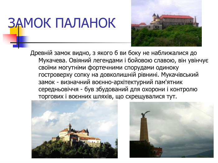 ЗАМОК ПАЛАНОК Древній замок видно, з якого б ви боку не наближалися до Мукачева. Овіяний легендами і бойовою славою, він увінчує своїми могутніми фортечними спорудами одиноку гостроверху сопку на довколишній рівнині. Мукачівський замок - визначний воєнно-архітектурний пам'ятник середньовіччя - був збудований для охорони і контролю торгових і воєнних шляхів, що схрещувалися тут.  
