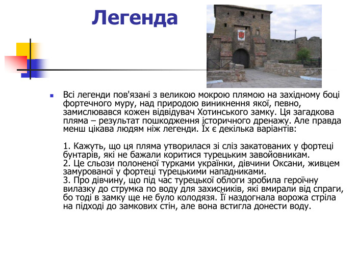 Легенда   Всі легенди пов'язані з великою мокрою плямою на західному боці фортечного муру, над природою виникнення якої, певно, замислювався кожен відвідувач Хотинського замку. Ця загадкова пляма – результат пошкодження історичного дренажу. Але правда менш цікава людям ніж легенди. Їх є декілька варіантів:   1. Кажуть, що ця пляма утворилася зі сліз закатованих у фортеці бунтарів, які не бажали коритися турецьким завойовникам.  2. Це сльози полоненої турками українки, дівчини Оксани, живцем замурованої у фортеці турецькими нападниками.  3. Про дівчину, що під час турецької облоги зробила героїчну вилазку до струмка по воду для захисників, які вмирали від спраги, бо тоді в замку ще не було колодязя. Її наздогнала ворожа стріла на підході до замкових стін, але вона встигла донести воду. 