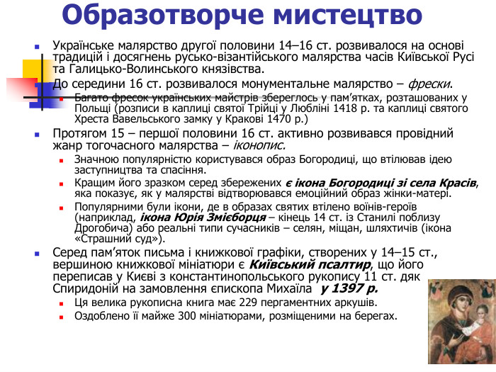 Образотворче мистецтво  Українське малярство другої половини 14–16 ст. розвивалося на основі традицій і досягнень русько-візантійського малярства часів Київської Русі та Галицько-Волинського князівства.  До середини 16 ст. розвивалося монументальне малярство – фрески.  Багато фресок українських майстрів збереглось у пам’ятках, розташованих у Польщі (розписи в каплиці святої Трійці у Любліні 1418 р. та каплиці святого Хреста Вавельського замку у Кракові 1470 р.)  Протягом 15 – першої половини 16 ст. активно розвивався провідний жанр тогочасного малярства – іконопис.  Значною популярністю користувався образ Богородиці, що втілював ідею заступництва та спасіння.  Кращим його зразком серед збережених є ікона Богородиці зі села Красів, яка показує, як у малярстві відтворювався емоційний образ жінки-матері.  Популярними були ікони, де в образах святих втілено воїнів-героїв (наприклад, ікона Юрія Змієборця – кінець 14 ст. із Станилі поблизу Дрогобича) або реальні типи сучасників – селян, міщан, шляхтичів (ікона «Страшний суд»). Серед пам’яток письма і книжкової графіки, створених у 14–15 ст., вершиною книжкової мініатюри є Київський псалтир, що його переписав у Києві з константинопольського рукопису 11 ст. дяк Спиридоній на замовлення єпископа Михаїла  у 1397 р. Ця велика рукописна книга має 229 пергаментних аркушів.  Оздоблено її майже 300 мініатюрами, розміщеними на берегах.   