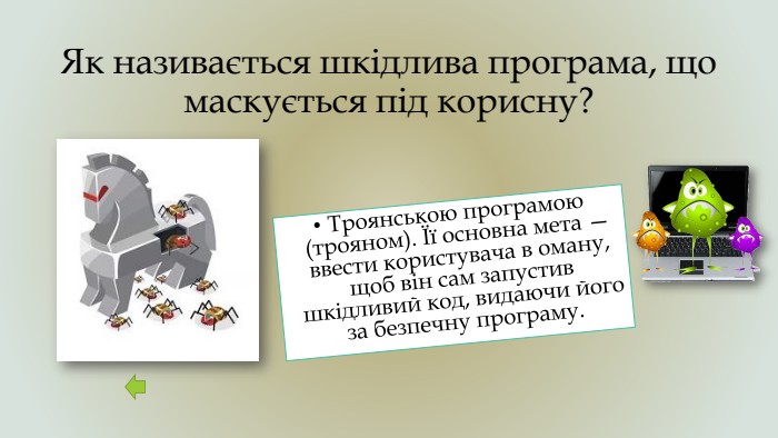 Як називається шкідлива програма, що маскується під корисну?Троянською програмою (трояном). Її основна мета — ввести користувача в оману, щоб він сам запустив шкідливий код, видаючи його за безпечну програму. 