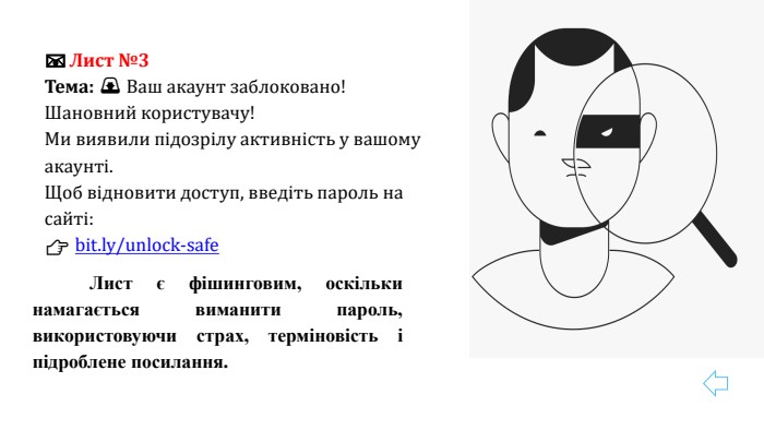 📧 Лист №3 Тема: 🚨 Ваш акаунт заблоковано!Шановний користувачу! Ми виявили підозрілу активність у вашому акаунті. Щоб відновити доступ, введіть пароль на сайті: 👉 bit.ly/unlock-safe	Лист є фішинговим, оскільки намагається виманити пароль, використовуючи страх, терміновість і підроблене посилання.