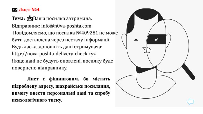 📧 Лист №4 Тема: 📩Ваша посилка затримана. Відправник: info@n0va-poshta.com Повідомляємо, що посилка №409281 не може бути доставлена через нестачу інформації. Будь ласка, доповніть дані отримувача:http://nova-poshta-delivery-check.xyz. Якщо дані не будуть оновлені, посилку буде повернено відправнику.	Лист є фішинговим, бо містить підроблену адресу, шахрайське посилання, вимогу ввести персональні дані та спробу психологічного тиску.