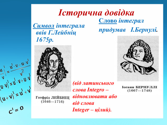Історична довідка. Символ інтеграла ввів Г. Лейбніц 1675р. Слово інтеграл придумав І. Бернулі.(від латинського слова Integro – відновлювати або від слова Integеr – цілий). 
