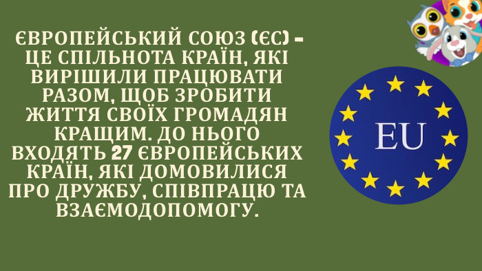  ЄВРОПЕЙСЬКИЙ СОЮЗ (ЄС) – ЦЕ СПІЛЬНОТА КРАЇН, ЯКІ ВИРІШИЛИ ПРАЦЮВАТИ РАЗОМ, ЩОБ ЗРОБИТИ ЖИТТЯ СВОЇХ ГРОМАДЯН КРАЩИМ. ДО НЬОГО ВХОДЯТЬ 27 ЄВРОПЕЙСЬКИХ КРАЇН, ЯКІ ДОМОВИЛИСЯ ПРО ДРУЖБУ, СПІВПРАЦЮ ТА ВЗАЄМОДОПОМОГУ.