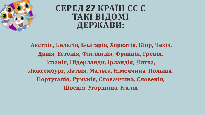 СЕРЕД 27 КРАЇН ЄС Є ТАКІ ВІДОМІ ДЕРЖАВИ: Австрія, Бельгія, Болгарія, Хорватія, Кіпр, Чехія, Данія, Естонія, Фінляндія, Франція, Греція, Іспанія, Нідерланди, Ірландія, Литва, Люксембург, Латвія, Мальта, Німеччина, Польща, Португалія, Румунія, Словаччина, Словенія, Швеція, Угорщина, Італія